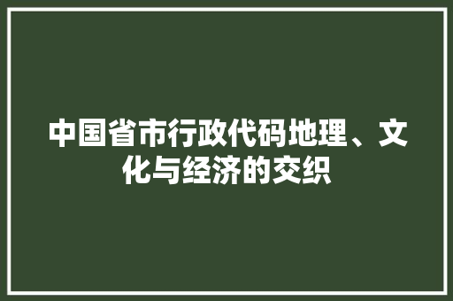 中国省市行政代码地理、文化与经济的交织