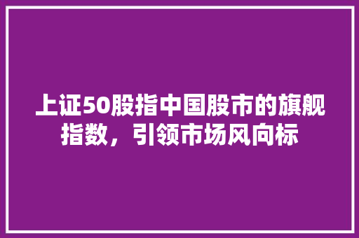 上证50股指中国股市的旗舰指数，引领市场风向标