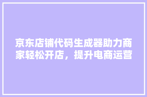 京东店铺代码生成器助力商家轻松开店，提升电商运营效率