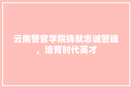 云南警官学院铸就忠诚警魂，培育时代英才