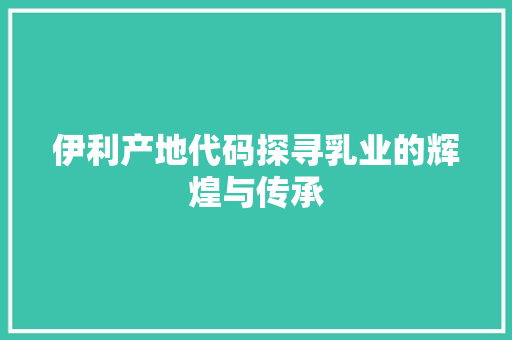 伊利产地代码探寻乳业的辉煌与传承