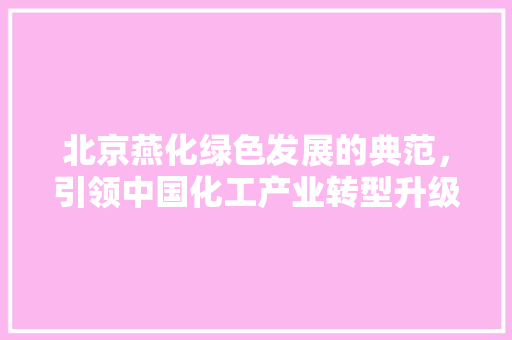北京燕化绿色发展的典范，引领中国化工产业转型升级