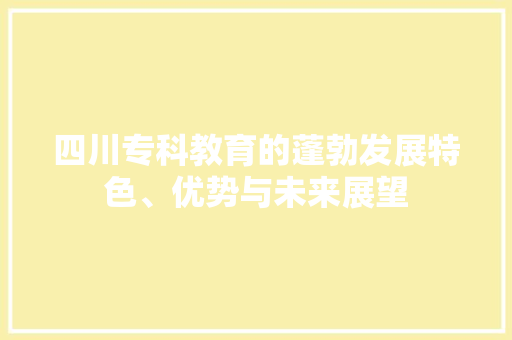 四川专科教育的蓬勃发展特色、优势与未来展望