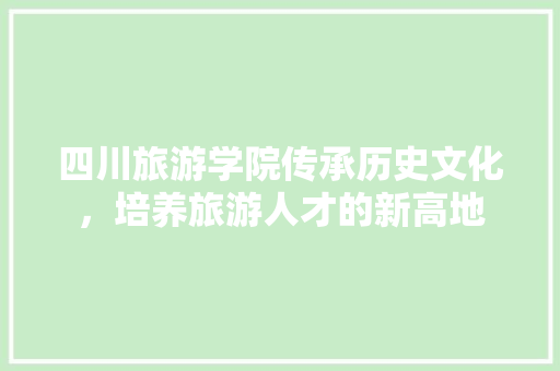 四川旅游学院传承历史文化，培养旅游人才的新高地