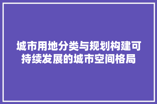 城市用地分类与规划构建可持续发展的城市空间格局