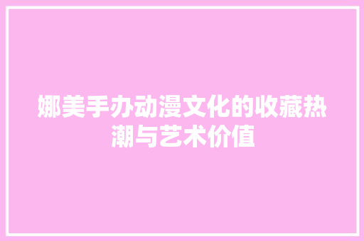 娜美手办动漫文化的收藏热潮与艺术价值