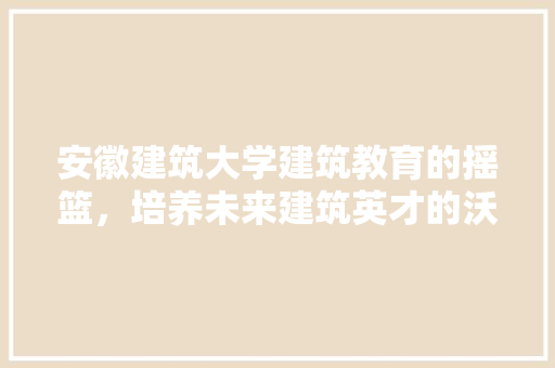 安徽建筑大学建筑教育的摇篮，培养未来建筑英才的沃土