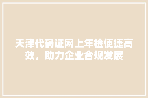 天津代码证网上年检便捷高效，助力企业合规发展