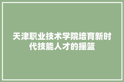 天津职业技术学院培育新时代技能人才的摇篮