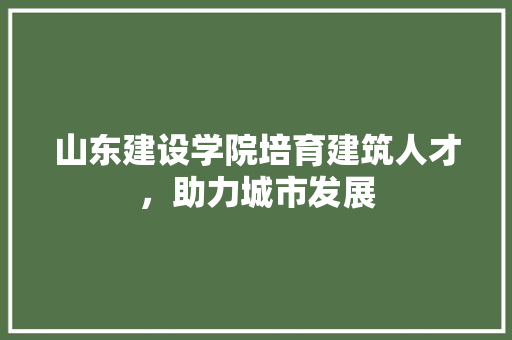山东建设学院培育建筑人才，助力城市发展