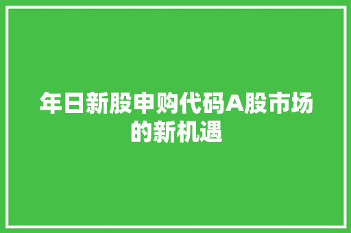 年日新股申购代码A股市场的新机遇