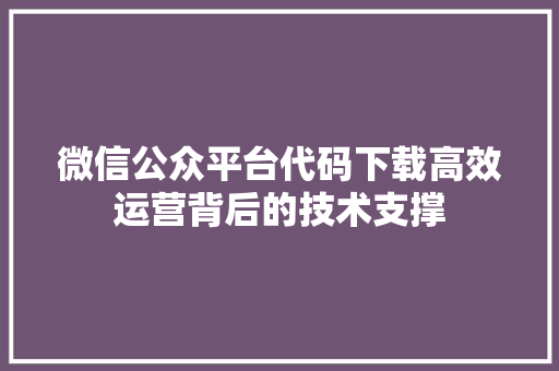 微信公众平台代码下载高效运营背后的技术支撑
