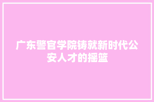 广东警官学院铸就新时代公安人才的摇篮