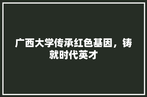 广西大学传承红色基因，铸就时代英才