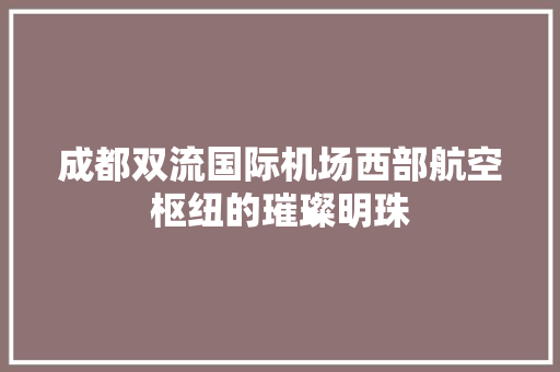 成都双流国际机场西部航空枢纽的璀璨明珠