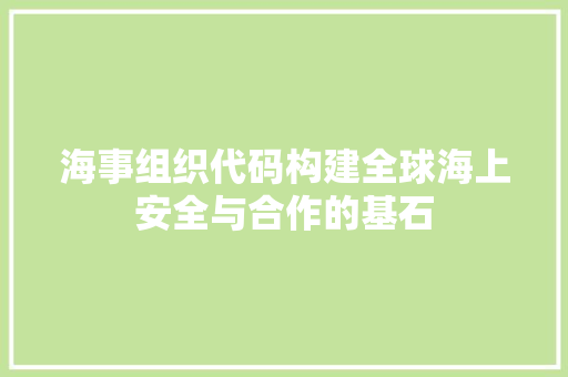 海事组织代码构建全球海上安全与合作的基石
