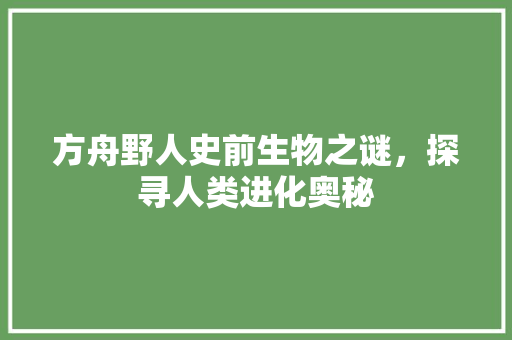 方舟野人史前生物之谜，探寻人类进化奥秘