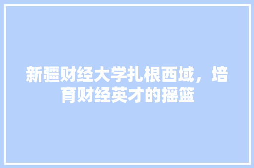 新疆财经大学扎根西域，培育财经英才的摇篮
