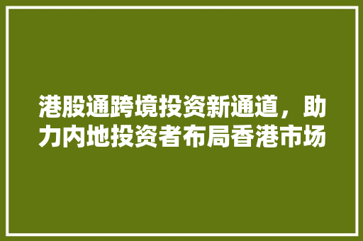 港股通跨境投资新通道，助力内地投资者布局香港市场