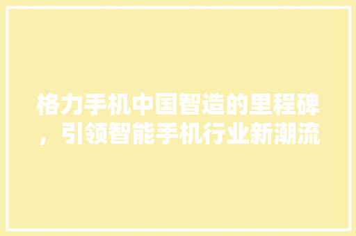 格力手机中国智造的里程碑，引领智能手机行业新潮流