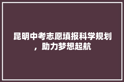 昆明中考志愿填报科学规划，助力梦想起航