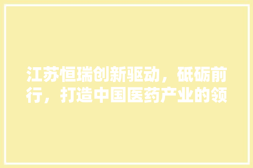 江苏恒瑞创新驱动，砥砺前行，打造中国医药产业的领军企业