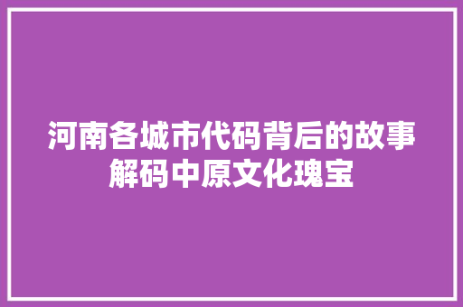 河南各城市代码背后的故事解码中原文化瑰宝
