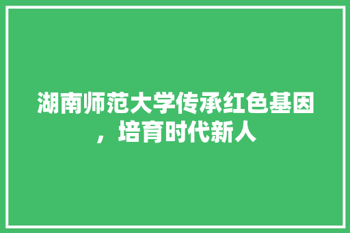 湖南师范大学传承红色基因，培育时代新人