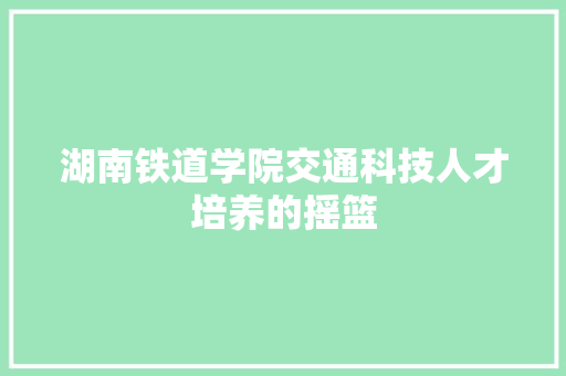 湖南铁道学院交通科技人才培养的摇篮