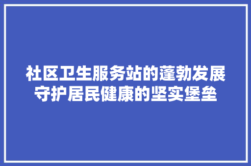 社区卫生服务站的蓬勃发展守护居民健康的坚实堡垒