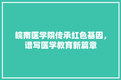 皖南医学院传承红色基因，谱写医学教育新篇章