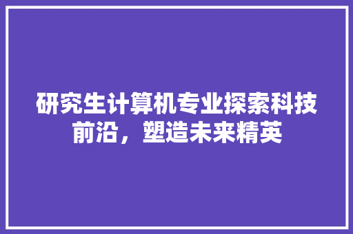 研究生计算机专业探索科技前沿，塑造未来精英